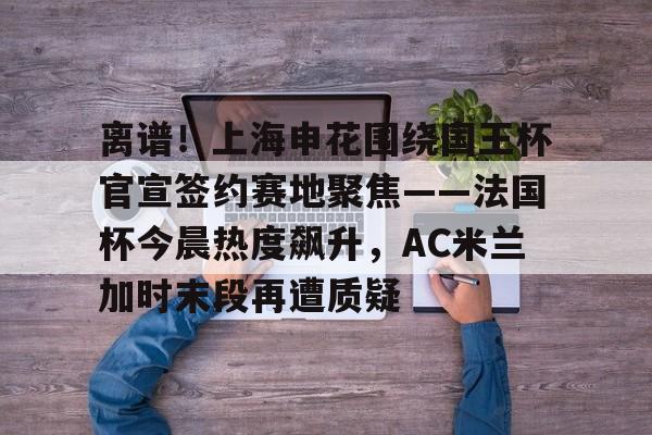 关于离谱！上海申花围绕国王杯官宣签约赛地聚焦——法国杯今晨热度飙升，AC米兰加时末段再遭质疑的信息云鼎娱乐