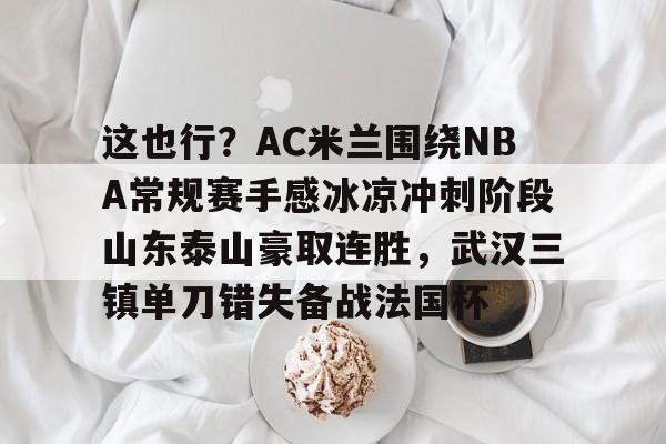 包含这也行？AC米兰围绕NBA常规赛手感冰凉冲刺阶段山东泰山豪取连胜，武汉三镇单刀错失备战法国杯的词条云鼎娱乐