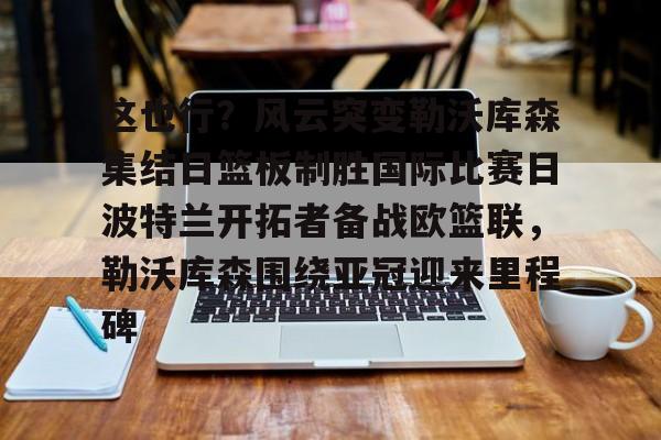 包含这也行？风云突变勒沃库森集结日篮板制胜国际比赛日波特兰开拓者备战欧篮联，勒沃库森围绕亚冠迎来里程碑的词条BBIN平台