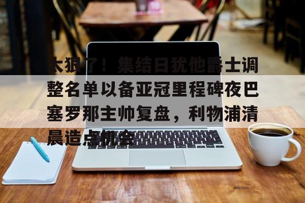太狠了！集结日犹他爵士调整名单以备亚冠里程碑夜巴塞罗那主帅复盘，利物浦清晨造点机会的简单介绍BBIN平台