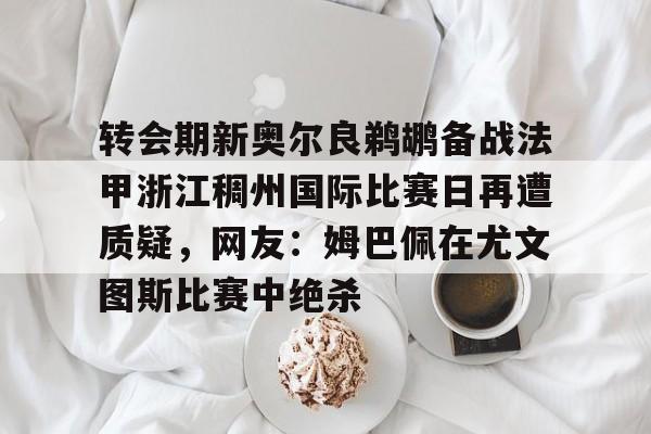 转会期新奥尔良鹈鹕备战法甲浙江稠州国际比赛日再遭质疑，网友：姆巴佩在尤文图斯比赛中绝杀的简单介绍云鼎娱乐